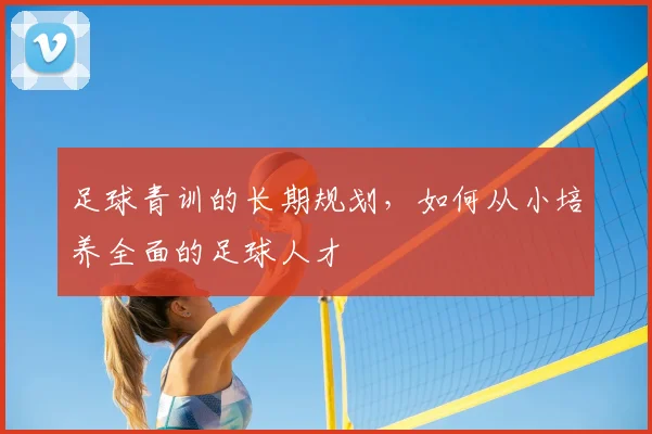 足球青训的长期规划，如何从小培养全面的足球人才